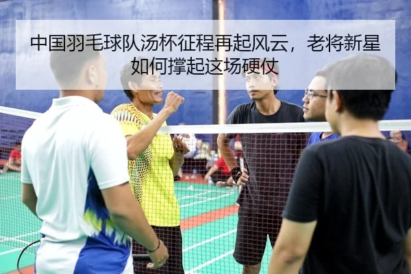 中国羽毛球队汤杯征程再起风云，老将新星如何撑起这场硬仗
